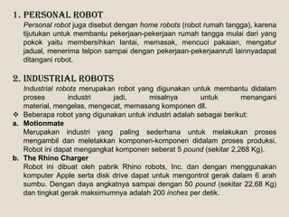 1. Personal Robot
Personal robot juga disebut dengan home robots (robot rumah tangga), karena
tijutukan untuk membantu pekerjaan-pekerjaan rumah tangga mulai dari yang
pokok yaitu membersihkan lantai, memasak, mencuci pakaian, mengatur
jadual, menerima telpon sampai dengan pekerjaan-pekerjaanruti lainnyadapat
ditangani robot.
2. Industrial Robots
Industrial robots merupakan robot yang digunakan untuk membantu didalam
proses industri jadi, misalnya untuk menangani
material, mengelas, mengecat, memasang komponen dll.
 Beberapa robot yang digunakan untuk industri adalah sebagai berikut:
a. Motionmate
Merupakan industri yang paling sederhana untuk melakukan proses
mengambil dan meletakkan komponen-komponen didalam proses produksi.
Robot ini dapat mengangkat komponen seberat 5 pound (sekitar 2,268 Kg).
b. The Rhino Charger
Robot ini dibuat oleh pabrik Rhino robots, Inc. dan dengan menggunakan
komputer Apple serta disk drive dapat untuk mengontrol gerak dalam 6 arah
sumbu. Dengan daya angkatnya sampai dengan 50 pound (sekitar 22,68 Kg)
dan tingkat gerak maksimumnya adalah 200 inches per detik.
 