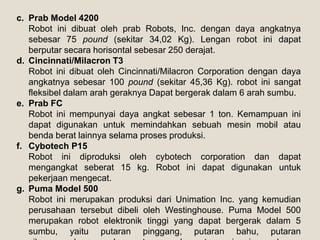 c. Prab Model 4200
Robot ini dibuat oleh prab Robots, Inc. dengan daya angkatnya
sebesar 75 pound (sekitar 34,02 Kg). Lengan robot ini dapat
berputar secara horisontal sebesar 250 derajat.
d. Cincinnati/Milacron T3
Robot ini dibuat oleh Cincinnati/Milacron Corporation dengan daya
angkatnya sebesar 100 pound (sekitar 45,36 Kg). robot ini sangat
fleksibel dalam arah geraknya Dapat bergerak dalam 6 arah sumbu.
e. Prab FC
Robot ini mempunyai daya angkat sebesar 1 ton. Kemampuan ini
dapat digunakan untuk memindahkan sebuah mesin mobil atau
benda berat lainnya selama proses produksi.
f. Cybotech P15
Robot ini diproduksi oleh cybotech corporation dan dapat
mengangkat seberat 15 kg. Robot ini dapat digunakan untuk
pekerjaan mengecat.
g. Puma Model 500
Robot ini merupakan produksi dari Unimation Inc. yang kemudian
perusahaan tersebut dibeli oleh Westinghouse. Puma Model 500
merupakan robot elektronik tinggi yang dapat bergerak dalam 5
sumbu, yaitu putaran pinggang, putaran bahu, putaran
 