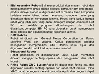 h. IBM Assembly RobotsIBM memproduksi dua macam robot dan
menggunakannya untuk proses produksi computer IBM dan produk-
produk lainnya. Robot ini digunakan untuk memasukkan komponen
kedalam suatu lubang atau memasang komponen satu yang
diletakkan dengan komponen lainnya. Robot yang kedua berupa
robot yang lebih kecil yang dapat diprogam dengan computer IBM
PC dan setelah program dikembangkan dan robot
dijalankan, computer IBM PC yang digunakan untuk memprogram
dapat dilepas dan digunakan untuk keperluan lainnya.
i. GMF Robots
Robot ini dibuat oleh General Motors Corporation dan Fanuc
Machine Work dari Jepang. Kedua perusahaan tersebut
bekerjasama memprodukasi GMF Robots untuk dijual dan
digunakan sendiri untuk kedua perusaan tersebut.
j. Educational Robots
Robot pendidikan ini dikembangkan untuk tujuan membantu
didalam mengajar tentang operasi dan penggunaan dari robot
industri.
k. Rhino Robot XR-2 SystemRobot ini dibuat oleh Rhino Inc. dan
digunakan simulasi tantang operasi dari robot-robot industri. Rhino
XR-2 dapat deprogram melalui computer Apple dan program dapat
 