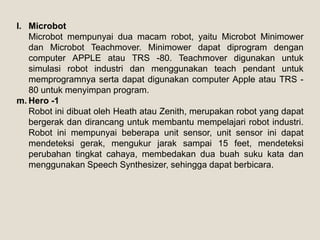 l. Microbot
Microbot mempunyai dua macam robot, yaitu Microbot Minimower
dan Microbot Teachmover. Minimower dapat diprogram dengan
computer APPLE atau TRS -80. Teachmover digunakan untuk
simulasi robot industri dan menggunakan teach pendant untuk
memprogramnya serta dapat digunakan computer Apple atau TRS -
80 untuk menyimpan program.
m. Hero -1
Robot ini dibuat oleh Heath atau Zenith, merupakan robot yang dapat
bergerak dan dirancang untuk membantu mempelajari robot industri.
Robot ini mempunyai beberapa unit sensor, unit sensor ini dapat
mendeteksi gerak, mengukur jarak sampai 15 feet, mendeteksi
perubahan tingkat cahaya, membedakan dua buah suku kata dan
menggunakan Speech Synthesizer, sehingga dapat berbicara.
 