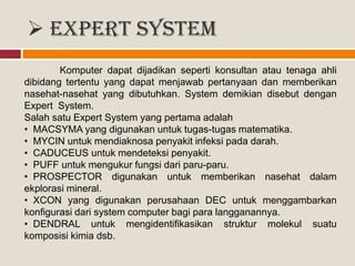  Expert System
Komputer dapat dijadikan seperti konsultan atau tenaga ahli
dibidang tertentu yang dapat menjawab pertanyaan dan memberikan
nasehat-nasehat yang dibutuhkan. System demikian disebut dengan
Expert System.
Salah satu Expert System yang pertama adalah
• MACSYMA yang digunakan untuk tugas-tugas matematika.
• MYCIN untuk mendiaknosa penyakit infeksi pada darah.
• CADUCEUS untuk mendeteksi penyakit.
• PUFF untuk mengukur fungsi dari paru-paru.
• PROSPECTOR digunakan untuk memberikan nasehat dalam
ekplorasi mineral.
• XCON yang digunakan perusahaan DEC untuk menggambarkan
konfigurasi dari system computer bagi para langganannya.
• DENDRAL untuk mengidentifikasikan struktur molekul suatu
komposisi kimia dsb.
 