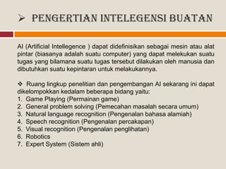  Pengertian Intelegensi Buatan
AI (Artificial Intellegence ) dapat didefinisikan sebagai mesin atau alat
pintar (biasanya adalah suatu computer) yang dapat melekukan suatu
tugas yang bilamana suatu tugas tersebut dilakukan oleh manusia dan
dibutuhkan suatu kepintaran untuk melakukannya.
 Ruang lingkup penelitian dan pengembangan AI sekarang ini dapat
dikelompokkan kedalam beberapa bidang yaitu:
1. Game Playing (Permainan game)
2. General problem solving (Pemecahan masalah secara umum)
3. Natural language recognition (Pengenalan bahasa alamiah)
4. Speech recognition (Pengenalan percakapan)
5. Visual recognition (Pengenalan penglihatan)
6. Robotics
7. Expert System (Sistem ahli)
 