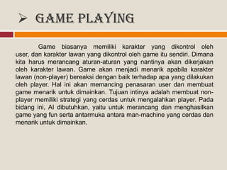  Game Playing
Game biasanya memiliki karakter yang dikontrol oleh
user, dan karakter lawan yang dikontrol oleh game itu sendiri. Dimana
kita harus merancang aturan-aturan yang nantinya akan dikerjakan
oleh karakter lawan. Game akan menjadi menarik apabila karakter
lawan (non-player) bereaksi dengan baik terhadap apa yang dilakukan
oleh player. Hal ini akan memancing penasaran user dan membuat
game menarik untuk dimainkan. Tujuan intinya adalah membuat non-
player memiliki strategi yang cerdas untuk mengalahkan player. Pada
bidang ini, AI dibutuhkan, yaitu untuk merancang dan menghasilkan
game yang fun serta antarmuka antara man-machine yang cerdas dan
menarik untuk dimainkan.
 