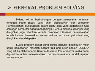  General Problem Solving
Bidang AI ini berhubungan dengan pemecahan masalah
terhadap suatu situasi yang akan diselasaikan oleh computer.
Permasalahan diungkapkan dalam suatu cara yang sedemikian rupa
sehingga computer dapat mengartinya. Semua diskripsi-diskripsi yang
diinginkan juga diberikan kepada computer. Biasanya permasalahan
tersebut akan diselesaikan secara trail and error sampai solusi yang
diinginkan dan didapatkan.
Suatu program paket yang cukup popular dikomputer mokri
untuk pemecahan masalah secara trail and error adalah EUREKA
yang ditulis oleh Borland. Karena dasarnya trail and error, maka dapat
digunakan untuk menyelesaikan bermacam-macam model apapun
secara umum.
 