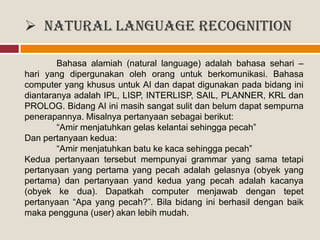  Natural Language Recognition
Bahasa alamiah (natural language) adalah bahasa sehari –
hari yang dipergunakan oleh orang untuk berkomunikasi. Bahasa
computer yang khusus untuk AI dan dapat digunakan pada bidang ini
diantaranya adalah IPL, LISP, INTERLISP, SAIL, PLANNER, KRL dan
PROLOG. Bidang AI ini masih sangat sulit dan belum dapat sempurna
penerapannya. Misalnya pertanyaan sebagai berikut:
“Amir menjatuhkan gelas kelantai sehingga pecah”
Dan pertanyaan kedua:
“Amir menjatuhkan batu ke kaca sehingga pecah”
Kedua pertanyaan tersebut mempunyai grammar yang sama tetapi
pertanyaan yang pertama yang pecah adalah gelasnya (obyek yang
pertama) dan pertanyaan yand kedua yang pecah adalah kacanya
(obyek ke dua). Dapatkah computer menjawab dengan tepet
pertanyaan “Apa yang pecah?”. Bila bidang ini berhasil dengan baik
maka pengguna (user) akan lebih mudah.
 