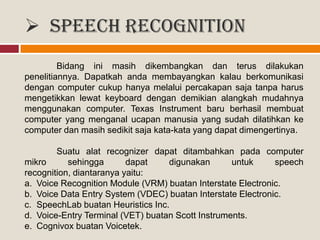  Speech recognition
Bidang ini masih dikembangkan dan terus dilakukan
penelitiannya. Dapatkah anda membayangkan kalau berkomunikasi
dengan computer cukup hanya melalui percakapan saja tanpa harus
mengetikkan lewat keyboard dengan demikian alangkah mudahnya
menggunakan computer. Texas Instrument baru berhasil membuat
computer yang menganal ucapan manusia yang sudah dilatihkan ke
computer dan masih sedikit saja kata-kata yang dapat dimengertinya.
Suatu alat recognizer dapat ditambahkan pada computer
mikro sehingga dapat digunakan untuk speech
recognition, diantaranya yaitu:
a. Voice Recognition Module (VRM) buatan Interstate Electronic.
b. Voice Data Entry System (VDEC) buatan Interstate Electronic.
c. SpeechLab buatan Heuristics Inc.
d. Voice-Entry Terminal (VET) buatan Scott Instruments.
e. Cognivox buatan Voicetek.
 