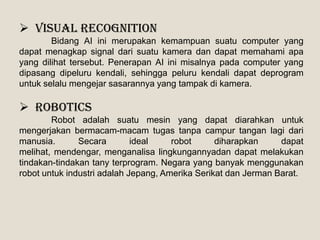  Visual recognition
Bidang AI ini merupakan kemampuan suatu computer yang
dapat menagkap signal dari suatu kamera dan dapat memahami apa
yang dilihat tersebut. Penerapan AI ini misalnya pada computer yang
dipasang dipeluru kendali, sehingga peluru kendali dapat deprogram
untuk selalu mengejar sasarannya yang tampak di kamera.
 Robotics
Robot adalah suatu mesin yang dapat diarahkan untuk
mengerjakan bermacam-macam tugas tanpa campur tangan lagi dari
manusia. Secara ideal robot diharapkan dapat
melihat, mendengar, menganalisa lingkungannyadan dapat melakukan
tindakan-tindakan tany terprogram. Negara yang banyak menggunakan
robot untuk industri adalah Jepang, Amerika Serikat dan Jerman Barat.
 