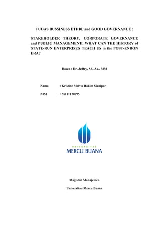 TUGAS BUSSINESS ETHIC and GOOD GOVERNANCE :

STAKEHOLDER THEORY, CORPORATE GOVERNANCE
and PUBLIC MANAGEMENT: WHAT CAN THE HISTORY of
STATE-RUN ENTERPRISES TEACH US in the POST-ENRON
ERA?



              Dosen : Dr. Jeffry, SE, Ak., MM




    Nama     : Kristine Melva Hakim Sianipar

    NIM      : 55111120095




                   Magister Manajemen

                 Universitas Mercu Buana
 