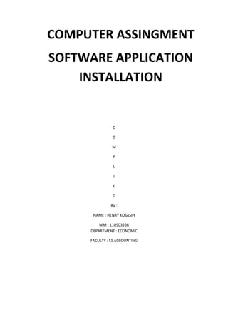 COMPUTER ASSINGMENT
SOFTWARE APPLICATION
    INSTALLATION


               C

               O

               M

               P

                L

                I

               E

               D

              By :

      NAME : HENRY KOSASIH

         NIM : 110503266
     DEPARTMENT : ECONOMIC

     FACULTY : S1 ACCOUNTING
 