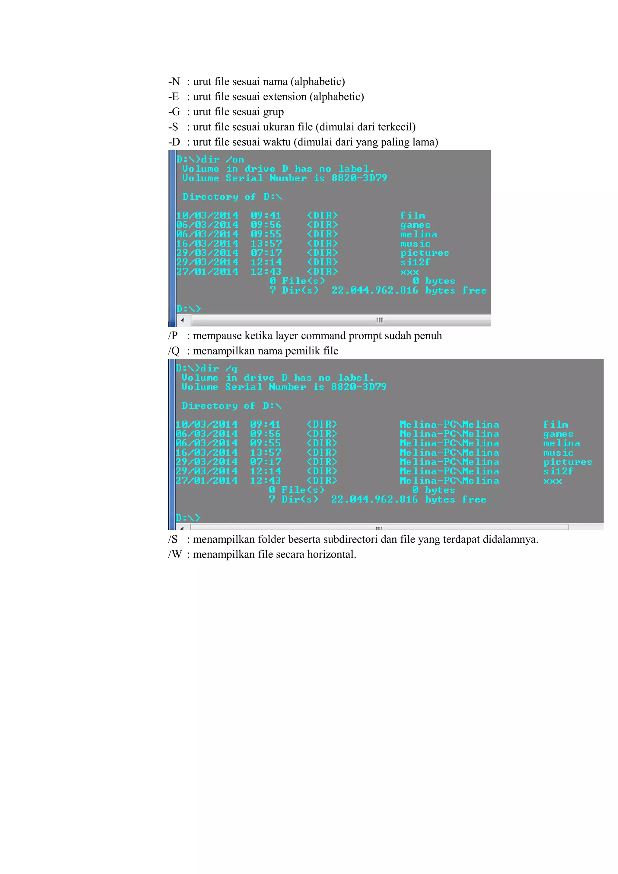 -N : urut file sesuai nama (alphabetic)
-E : urut file sesuai extension (alphabetic)
-G : urut file sesuai grup
-S : urut file sesuai ukuran file (dimulai dari terkecil)
-D : urut file sesuai waktu (dimulai dari yang paling lama)
/P : mempause ketika layer command prompt sudah penuh
/Q : menampilkan nama pemilik file
/S : menampilkan folder beserta subdirectori dan file yang terdapat didalamnya.
/W : menampilkan file secara horizontal.
 