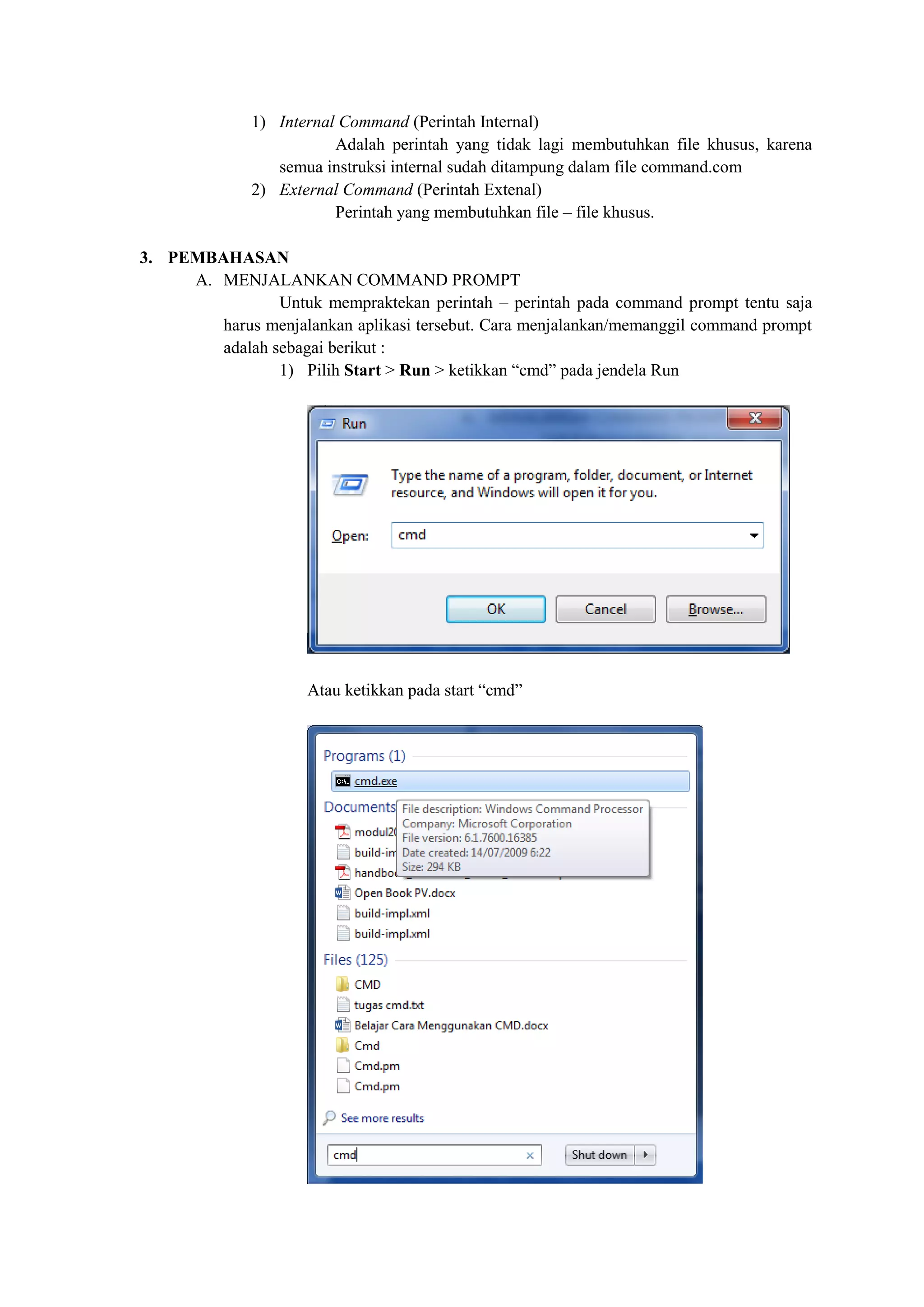 1) Internal Command (Perintah Internal)
Adalah perintah yang tidak lagi membutuhkan file khusus, karena
semua instruksi internal sudah ditampung dalam file command.com
2) External Command (Perintah Extenal)
Perintah yang membutuhkan file – file khusus.
3. PEMBAHASAN
A. MENJALANKAN COMMAND PROMPT
Untuk mempraktekan perintah – perintah pada command prompt tentu saja
harus menjalankan aplikasi tersebut. Cara menjalankan/memanggil command prompt
adalah sebagai berikut :
1) Pilih Start > Run > ketikkan “cmd” pada jendela Run
Atau ketikkan pada start “cmd”
 