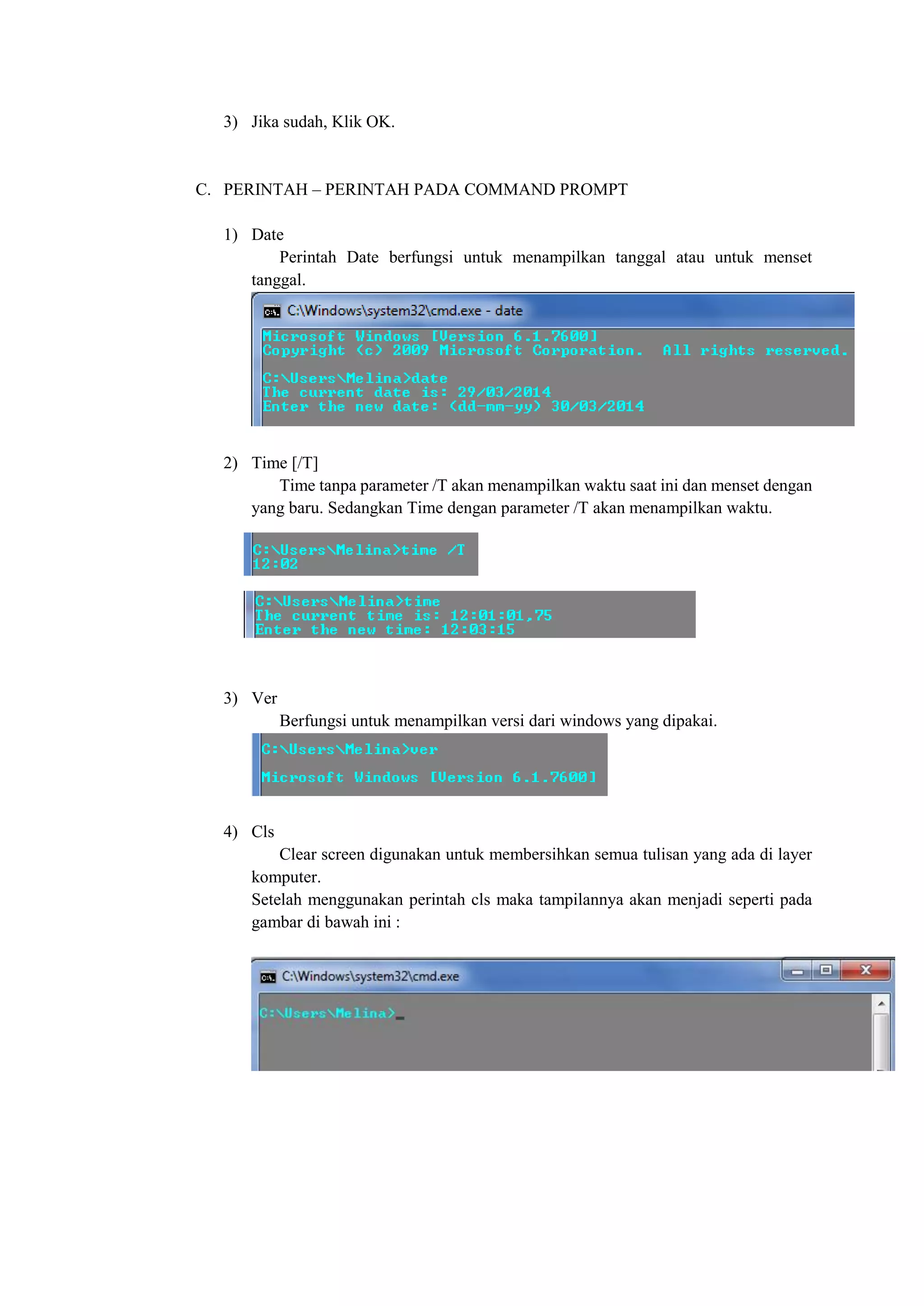 3) Jika sudah, Klik OK.
C. PERINTAH – PERINTAH PADA COMMAND PROMPT
1) Date
Perintah Date berfungsi untuk menampilkan tanggal atau untuk menset
tanggal.
2) Time [/T]
Time tanpa parameter /T akan menampilkan waktu saat ini dan menset dengan
yang baru. Sedangkan Time dengan parameter /T akan menampilkan waktu.
3) Ver
Berfungsi untuk menampilkan versi dari windows yang dipakai.
4) Cls
Clear screen digunakan untuk membersihkan semua tulisan yang ada di layer
komputer.
Setelah menggunakan perintah cls maka tampilannya akan menjadi seperti pada
gambar di bawah ini :
 