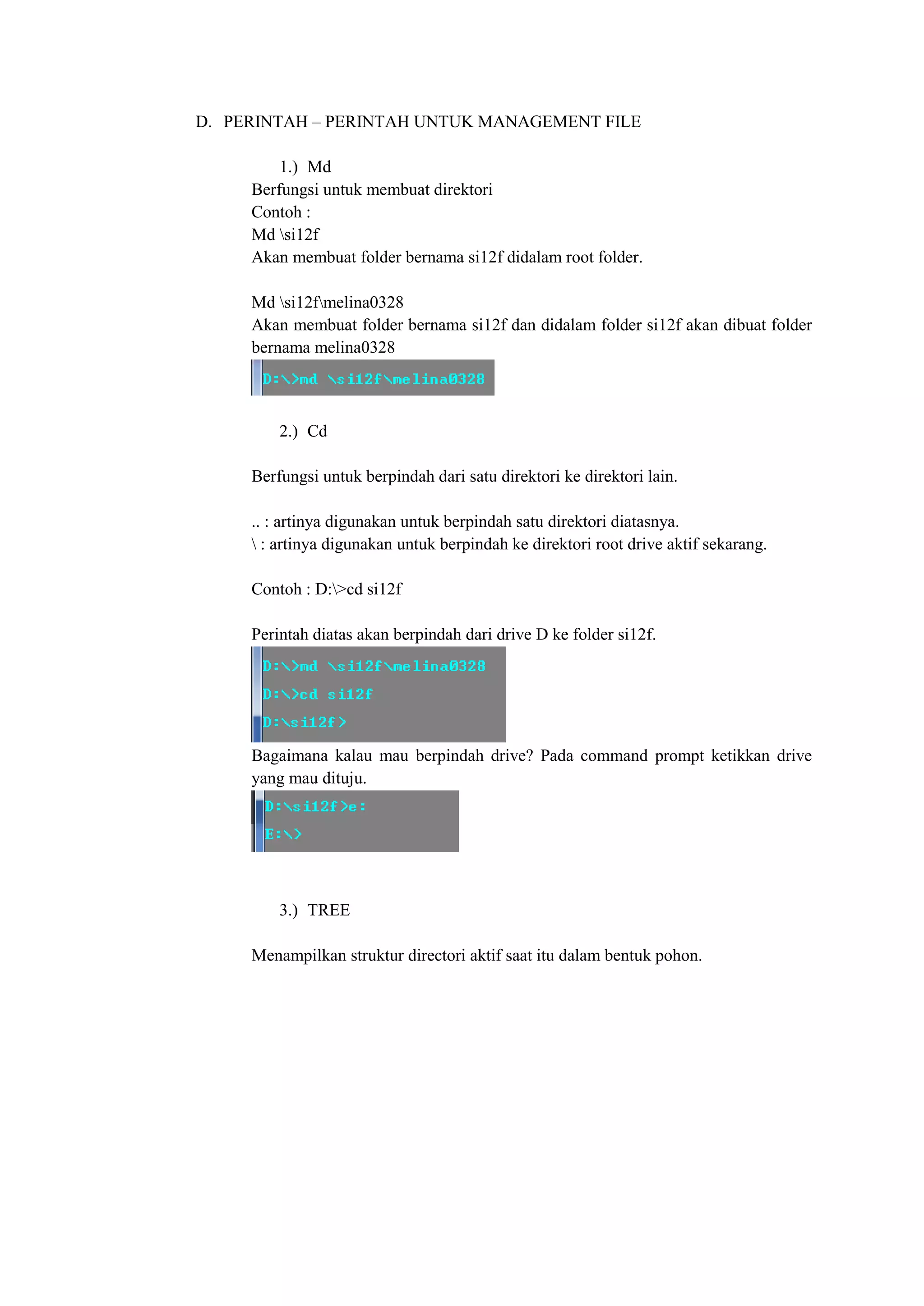 D. PERINTAH – PERINTAH UNTUK MANAGEMENT FILE
1.) Md
Berfungsi untuk membuat direktori
Contoh :
Md si12f
Akan membuat folder bernama si12f didalam root folder.
Md si12fmelina0328
Akan membuat folder bernama si12f dan didalam folder si12f akan dibuat folder
bernama melina0328
2.) Cd
Berfungsi untuk berpindah dari satu direktori ke direktori lain.
.. : artinya digunakan untuk berpindah satu direktori diatasnya.
 : artinya digunakan untuk berpindah ke direktori root drive aktif sekarang.
Contoh : D:>cd si12f
Perintah diatas akan berpindah dari drive D ke folder si12f.
Bagaimana kalau mau berpindah drive? Pada command prompt ketikkan drive
yang mau dituju.
3.) TREE
Menampilkan struktur directori aktif saat itu dalam bentuk pohon.
 