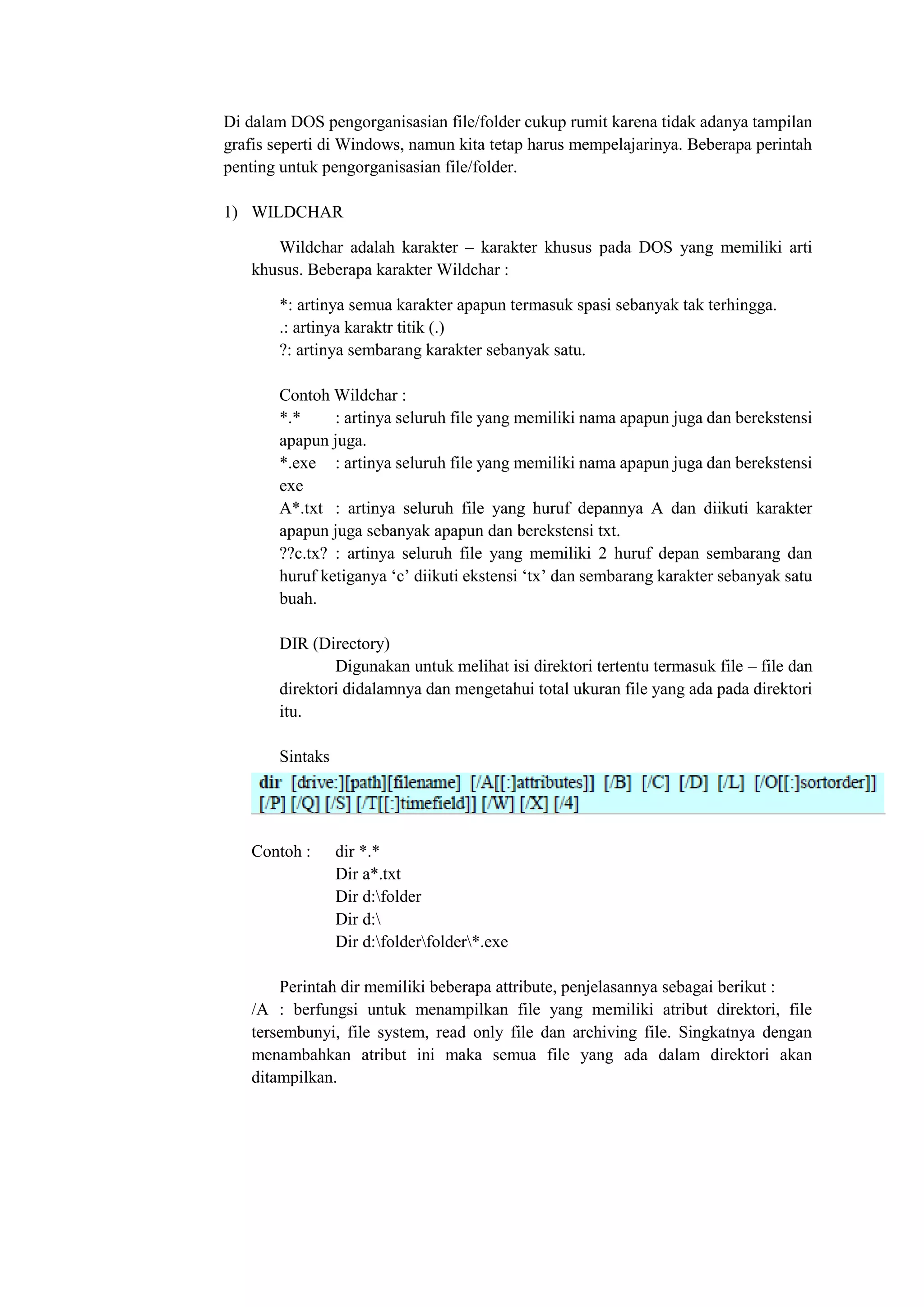 Di dalam DOS pengorganisasian file/folder cukup rumit karena tidak adanya tampilan
grafis seperti di Windows, namun kita tetap harus mempelajarinya. Beberapa perintah
penting untuk pengorganisasian file/folder.
1) WILDCHAR
Wildchar adalah karakter – karakter khusus pada DOS yang memiliki arti
khusus. Beberapa karakter Wildchar :
*: artinya semua karakter apapun termasuk spasi sebanyak tak terhingga.
.: artinya karaktr titik (.)
?: artinya sembarang karakter sebanyak satu.
Contoh Wildchar :
*.* : artinya seluruh file yang memiliki nama apapun juga dan berekstensi
apapun juga.
*.exe : artinya seluruh file yang memiliki nama apapun juga dan berekstensi
exe
A*.txt : artinya seluruh file yang huruf depannya A dan diikuti karakter
apapun juga sebanyak apapun dan berekstensi txt.
??c.tx? : artinya seluruh file yang memiliki 2 huruf depan sembarang dan
huruf ketiganya ‘c’ diikuti ekstensi ‘tx’ dan sembarang karakter sebanyak satu
buah.
DIR (Directory)
Digunakan untuk melihat isi direktori tertentu termasuk file – file dan
direktori didalamnya dan mengetahui total ukuran file yang ada pada direktori
itu.
Sintaks
Contoh : dir *.*
Dir a*.txt
Dir d:folder
Dir d:
Dir d:folderfolder*.exe
Perintah dir memiliki beberapa attribute, penjelasannya sebagai berikut :
/A : berfungsi untuk menampilkan file yang memiliki atribut direktori, file
tersembunyi, file system, read only file dan archiving file. Singkatnya dengan
menambahkan atribut ini maka semua file yang ada dalam direktori akan
ditampilkan.
 