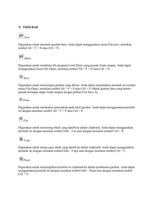  TOOLBAR
New
Digunakan untuk memulai gambar baru. Anda dapat menggunakan menu File-new, menekan
tombol Alt + F + N atau Ctrl + N.
Open
Digunakan untuk membuka file program Corel Draw yang pernah Anda simpan. Anda dapat
menggunakan menu File-Open, menekan tombol Alt + F + O atau Ctrl + O.
Save
Digunakan untuk menyimpan gambar yang dibuat. Anda dapat menjalankan perintah ini melalui
menu File-Open, menekan tombol Alt + F + S atau Ctrl + S. Objek gambar baru yang belum
pernah disimpan dapat Anda simpan dengan pilihan File-Save As.
Print
Digunakan untuk melakukan pencetakan pada hasil gambar. Anda dapat menggunakan perintah
ini dengan menekan tombol Alt + F + P atau Ctrl + P.
Cut
Digunakan untuk memotong objek yang dipilih ke dalam clipboard. Anda dapat menggunakan
perintah ini dengan menekan tombol Edit – Cut atau dengan menekan tombol Ctrl + X.
Copy
Digunakan untuk meng-copy objek yang dipilih ke dalam clipboard. Anda dapat menggunakan
perintah ini dengan menekan tombol Edit – Copy atau dengan menekan tombol Ctrl + C.
Paste
Digunakan untuk menempelkan kembali isi clipboard ke dalam pembuatan gambar. Anda dapat
menggunakan perintah ini dengan menekan tombol Edit – Paste atau dengan menekan tombol
Ctrl + V.
 