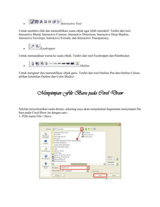 Interactive Tool
Untuk memberi efek dan memodifikasi suatu objek agar lebih interaktif. Terdiri dari tool
Interactive Blend, Interactive Contour, Interactive Distorsion, Interactive Drop Shadow,
Interactive Envelope, Interactive Extrude, dan Interactive Transparency.
Eyedropper
Untuk memasukkan warna ke suatu objek. Terdiri dari tool Eyedropper dan Paintbucket.
Outline
Untuk mengatur dan memodifikasi objek garis. Terdiri dari tool Outline Pen dan Outline Colour,
pilihan ketebalan Outline dan Color Docker.
Menyimpan File Baru pada Corel Draw
Setelah menyelesaikan suatu desain, sekarang saya akan menjelaskan bagaimana menyimpan file
baru pada Corel Draw itu dengan cara :
1. Pilih menu File>>Save.
 