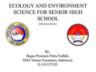ECOLOGY AND ENVIRONMENT
SCIENCE FOR SENIOR HIGH
SCHOOL
By:
Bagas Pramana Putra Fadhila
SMA Taruna Nusantara, Indonesia
X-3/9/157555
Indonesian Edition
 