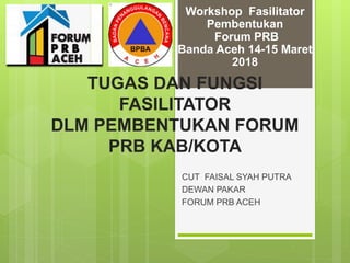TUGAS DAN FUNGSI
FASILITATOR
DLM PEMBENTUKAN FORUM
PRB KAB/KOTA
CUT FAISAL SYAH PUTRA
DEWAN PAKAR
FORUM PRB ACEH
Workshop Fasilitator
Pembentukan
Forum PRB
Banda Aceh 14-15 Maret
2018
 