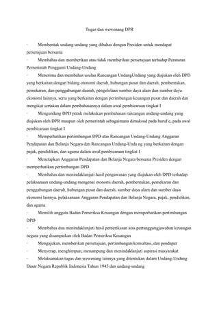 Tugas dan wewenang DPR
· Membentuk undang-undang yang dibahas dengan Presiden untuk mendapat
persetujuan bersama
· Membahas dan memberikan atau tidak memberikan persetujuan terhadap Peraturan
Pernerintah Pengganti Undang-Undang
· Menerima dan membahas usulan Rancangan UndangUndang yang diajukan oleh DPD
yang berkaitan dengan bidang otonomi daerah, hubungan pusat dan daerah, pembentukan,
pemekaran, dan penggabungan daerah, pengelolaan sumber daya alam dan sumber daya
ekonomi Iainnya, serta yang berkaitan dengan perimbangan keuangan pusat dan daerah dan
mengikut sertakan dalam pembahasannya dalam awal pembicaraan tingkat I
· Mengundang DPD pntuk melakukan pembahasan rancangan undang-undang yang
diajukan oleh DPR maupun oleh pemerintah sebagaimana dimaksud pada huruf c, pada awal
pembicaraan tingkat I
· Memperhatikan pertimbangan DPD atas Rancangan Undang-Undang Anggaran
Pendapatan dan Belanja Negara dan Rancangan Undang-Unda ng yang berkaitan dengan
pajak, pendidikan, dan agama dalam awal pembicaraan tingkat I
· Menetapkan Anggaran Pendapatan dan Belanja Negara bersama Presiden dengan
memperhatikan pertimbangan DPD
· Membahas dan menindaklanjuti hasil pengawasan yang diajukan oleh DPD terhadap
pelaksanaan undang-undang mengenai otonomi daerah, pembentukan, pemekaran dan
penggabungan daerah, hubungan pusat dan daerah, sumber daya alam dan sumber daya
ekonomi lainnya, pelaksanaan Anggaran Pendapatan dan Belanja Negara, pajak, pendidikan,
dan agama
· Memilih anggota Badan Pemeriksa Keuangan dengan memperhatikan pertimbangan
DPD
· Membahas dan menindaklanjuti hasil pemeriksaan atas pertanggungjawaban keuangan
negara yang disampaikan oleh Badan Pemeriksa Keuangan
· Mengajukan, memberikan persetujuan, pertimbangan/konsultasi, dan pendapat
· Menyerap, menghimpun, menampung dan menindaklanjuti aspirasi masyarakat
· Melaksanakan tugas dan wewenang lainnya yang ditentukan dalam Undang-Undang
Dasar Negara Republik Indonesia Tahun 1945 dan undang-undang
 