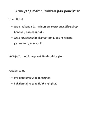 Area yang membutuhkan jasa pencucian
Linen Hotel

    Area makanan dan minuman :restoran ,coffee shop,
    banquet, bar, dapur, dll.
    Area housekeeping :kamar tamu, kolam renang,
    gymnasium, sauna, dll.



Seragam : untuk pegawai di seluruh bagian.



Pakaian tamu:

    Pakaian tamu yang menginap
    Pakaian tamu yang tidak menginap
 