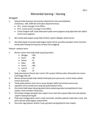 HO 1
                         Menandai barang – barang
Seragam
1.    Sebuah kode biasanya menunjukan departemen dan posisi/jabatan,
      Contohnya : GM, EAM dan kemudian departemennya :
         FO 1 untuk manager Front Office
         FO 2 untuk asisten manager Front Office
         Untuk timgkat staff, kode didasarkan pada nama pegawai yang diperoleh dari daftar
         nama-nama pegawai.
2.    Beri tanda pada bagian yang tidak terlihat, seperti dibagian dalam kerah
3.    Jika tidak dapat menandai pada bagian dalam kerah, gunakan penjepit untuk menahan
      tanda pada lubang kancing atau tempat ikat pinggang.

Pakaian –pakaian tamu
1.    Nomor-nomor dan kode-kode yang di gunakan:
               Minggu      : MG
               Senin       : SN
               Selasa      : SL
               Rabu        : RB
               Kamis       : KM
               Jum’at      : JT
               Sabtu       : ST
2.    Kode penomeran dimulai dari nomor 101 sampai 140 kemudian dilanjutkan ke nomor
      210 hingga 240, dll.
3.    Nomor pertama pada kode adalah kelompok jenis pencucian, nomor kedua adalah
      nomor pencucian.
4.    Tanda pada pakaian tamu harus sesuai dengan daftar permintaan pencucian.
5.    Lepaskan semua tanda lama yang ada pada pakaian tamu.
6.    Jika tanda tidak dapat dipasang pada bahan pakaian,gunakan penjepit/peniti atau
      stapler untuk memberi tanda baru.
7.    Penandaan dengan penjepit atau stapler harus hati-hati supaya tidak merusak pakaian
      ,seperti lubang kancing,dll.
8.    Pada saat menggunakan mesin untuk menandai, pastikan pakaian tidak akan rusak. Jika
      perlu lakukan pada bagian yang terlihat.
9.    Jika anda ragu pakaian /bahan rusak, gunakan penjepit/peniti atau stapler.
 