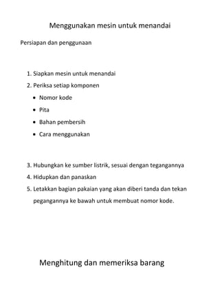 Menggunakan mesin untuk menandai

Persiapan dan penggunaan



  1. Siapkan mesin untuk menandai
  2. Periksa setiap komponen
      Nomor kode
      Pita
      Bahan pembersih
      Cara menggunakan



  3. Hubungkan ke sumber listrik, sesuai dengan tegangannya
  4. Hidupkan dan panaskan
  5. Letakkan bagian pakaian yang akan diberi tanda dan tekan
    pegangannya ke bawah untuk membuat nomor kode.




      Menghitung dan memeriksa barang
 