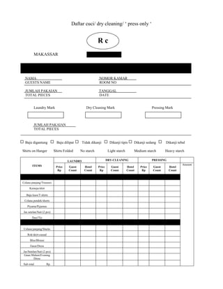 Daftar cuci/ dry cleaning/ ‘ press only ‘


                                                         Rc c
                                                          R
         MAKASSAR




  NAMA                                                   NOMOR KAMAR
  GUESTS NAME                                            ROOM NO

  JUMLAH PAKAIAN                                         TANGGAL
  TOTAL PIECES                                           DATE


         Laundry Mark                           Dry Cleaning Mark                                Pressing Mark



         JUMLAH PAKAIAN
         TOTAL PIECES


  Baju digantung             Baju dilipat    Tidak dikanji         Dikanji tipis     Dikanji sedang      Dikanji tebal

Shirts on Hanger           Shirts Folded     No starch            Light starch       Medium starch       Heavy starch

                                    LAUNDRY                      DRY-CLEANING                    PRESSING
        ITEMS                                                                                                       Amount
                            Price    Guest     Hotel     Price      Guest        Hotel   Price   Guest      Hotel
                             Rp      Count     Count      Rp        Count        Count    Rp     Count      Count



Celana panjang/Trousers
     Kemeja/shirt

   Baju kaos/T-shirts
 Celana pendek/shorts
   Piyama/Pyjamas
Jas setelan/Suit (2 pcs)
       Dasi/Tie


 Celana panjang/Slacks
   Rok/skirt-casual
      Blus/Blouse
      Gaun/Dress
Jas/Setelan/Suit (2 pcs)
 Gaun Malam/Evening
         Dress
Sub total           Rp.
 