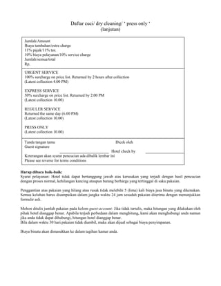 Daftar cuci/ dry cleaning/ ‘ press only ‘
                                              (lanjutan)

  Jumlah/Amount
  Biaya tambahan/extra charge
  11% pajak/11% tax
  10% biaya pelayanan/10% service charge
  Jumlah/semua/total
  Rp.

  URGENT SERVICE
  100% surcharge on price list. Returned by 2 hours after collection
  (Latest collection 4.00 PM)

  EXPRESS SERVICE
  50% surcharge on price list. Returned by 2.00 PM
  (Latest collection 10.00)

  REGULER SERVICE
  Returned the same day (6.00 PM)
  (Latest collection 10.00)

  PRESS ONLY
  (Latest collection 10.00)

  Tanda tangan tamu                                        Dicek oleh
  Guest signature
                                                       Hotel check by
  Keterangan akan syarat pencucian ada dibalik lembar ini
  Please see reverse for terms conditions

Harap dibaca baik-baik:
Syarat pelayanan: Hotel tidak dapat bertanggung jawab atas kerusakan yang terjadi dengan hasil pencucian
dengan proses normal, kehilangan kancing ataupun barang berharga yang tertinggal di saku pakaian.

Penggantian atas pakaian yang hilang atau rusak tidak melebihi 5 (lima) kali biaya jasa binatu yang dikenakan.
Semua keluhan harus disampaikan dalam jangka waktu 24 jam sesudah pakaian diterima dengan menunjukkan
formulir asli.

Mohon ditulis jumlah pakaian pada kolom guest-account: Jika tidak tertulis, maka hitungan yang dilakukan oleh
pihak hotel dianggap benar. Apabila terjadi perbedaan dalam menghitung, kami akan menghubungi anda namun
jika anda tidak dapat dihubungi, hitungan hotel dianggap benar.
Bila dalam waktu 30 hari pakaian tidak diambil, maka akan dijual sebagai biaya penyimpanan.

Biaya binatu akan dimasukkan ke dalam tagihan kamar anda.
 