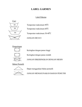 LABEL GARMEN


                          Label Pakaian

Cuci
 DG             Temperatur maksimum 900C
 DG             Temperatur maksimum 600C
  DG
                Temperatur maksimum 30-400C

 DG             JANGAN DICUCI



Pengeringan

                Keringkan dengan panas tinggi

                Keringkan dengan panas rendah

                JANGAN DIKERINGKAN DENGAN MESIN

Bahan Pemutih

                Dapat menggunkan bahan pemutih

                JANGAN MENGGUNAKAN BAHAN PEMUTIH
 