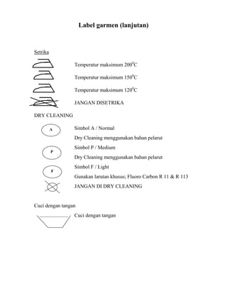 Label garmen (lanjutan)


Setrika

                           Temperatur maksimum 2000C

                           Temperatur maksimum 1500C

                           Temperatur maksimum 1200C

                           JANGAN DISETRIKA

DRY CLEANING

          A                Simbol A / Normal
                           Dry Cleaning menggunakan bahan pelarut
                           Simbol P / Medium
          P
                           Dry Cleaning menggunakan bahan pelarut
                           Simbol F / Light
          F
                           Gunakan larutan khusus; Fluoro Carbon R 11 & R 113
                           JANGAN DI DRY CLEANING


Cuci dengan tangan
  ......................   Cuci dengan tangan
 