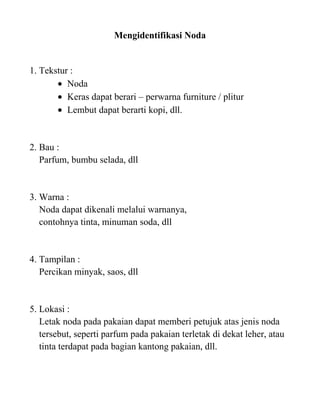 Mengidentifikasi Noda


1. Tekstur :
          Noda
          Keras dapat berari – perwarna furniture / plitur
          Lembut dapat berarti kopi, dll.


2. Bau :
   Parfum, bumbu selada, dll


3. Warna :
   Noda dapat dikenali melalui warnanya,
   contohnya tinta, minuman soda, dll


4. Tampilan :
   Percikan minyak, saos, dll


5. Lokasi :
   Letak noda pada pakaian dapat memberi petujuk atas jenis noda
   tersebut, seperti parfum pada pakaian terletak di dekat leher, atau
   tinta terdapat pada bagian kantong pakaian, dll.
 
