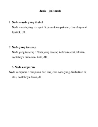 Jenis – jenis noda


1. Noda – noda yang timbul
  Noda – noda yang terdapat di permukaan pakaian, contohnya cat,
  lipstick, dll.




2. Noda yang terserap
  Noda yang terserap : Noda yang diserap kedalam serat pakaian,
  contohnya minuman, tinta, dll.


  3. Noda campuran
Noda campuran : campuran dari dua jenis noda yang disebutkan di
  atas, contohnya darah, dll.
 
