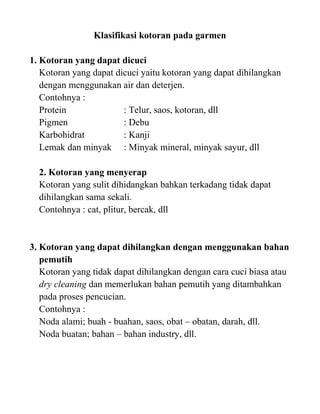 Klasifikasi kotoran pada garmen

1. Kotoran yang dapat dicuci
   Kotoran yang dapat dicuci yaitu kotoran yang dapat dihilangkan
   dengan menggunakan air dan deterjen.
   Contohnya :
   Protein              : Telur, saos, kotoran, dll
   Pigmen               : Debu
   Karbohidrat          : Kanji
   Lemak dan minyak : Minyak mineral, minyak sayur, dll

  2. Kotoran yang menyerap
  Kotoran yang sulit dihidangkan bahkan terkadang tidak dapat
  dihilangkan sama sekali.
  Contohnya : cat, plitur, bercak, dll


3. Kotoran yang dapat dihilangkan dengan menggunakan bahan
   pemutih
   Kotoran yang tidak dapat dihilangkan dengan cara cuci biasa atau
   dry cleaning dan memerlukan bahan pemutih yang ditambahkan
   pada proses pencucian.
   Contohnya :
   Noda alami; buah - buahan, saos, obat – obatan, darah, dll.
   Noda buatan; bahan – bahan industry, dll.
 
