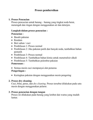 Proses pembersihan


1. Proses Pencucian
   Proses pencucian untuk barang – barang yang tingkat noda berat,
   menengah dan ringan dengan menggunakan air dan deterjen.

  Langkah dalam proses pencucian :
  Pencucian :
    Basahi pakaian
    Rendam
    Beri sabun / cuci
    Pembilasan 1: Proses normal
    Pembilasan 2: Jika pakaian putih dan banyak noda, tambahkan bahan
    pemutih
    Pembilasan 3: Proses normal
    Pembilasan 4: Tambahkan bahan kimia untuk menetralisir alkali
    Pembilasan 5: Tambahkan pelembut pakaian
  Pemerasan :
    Semua mesin cuci mempunyai alat pemeras
  Pengeringan :
     Keringkan pakaian dengan menggunakan mesin pengering

2. Proses dry cleaning
   Cuci, bilas, peras, dan dry cleaning. Proses tersebut dilakukan pada satu
   mesin dengan menggunakan pelarut.

3. Proses pencucian dengan tangan
   Proses ini dilakukan pada barang yang lembut dan warna yang mudah
   luntur.
 