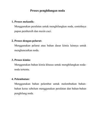 Proses penghilangan noda


1. Proses mekanik:
  Menggunakan peralatan untuk menghilangkan noda, contohnya
  papan pembersih dan mesin cuci.


2. Proses dengan pelarut:
  Menggunakan pelarut atau bahan dasar kimia lainnya untuk
  menghancurkan noda.


3. Proses kimia:
  Menggunakan bahan kimia khusus untuk menghilangkan noda-
  noda tertentu.


4. Pelembutan:
  Menggunakan bahan pelembut untuk melembutkan bahan-
  bahan keras sebelum menggunakan peralatan dan bahan-bahan
  penghilang noda.
 