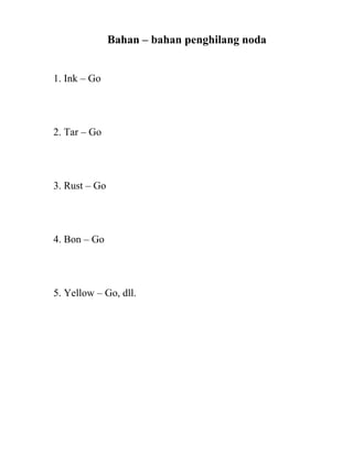 Bahan – bahan penghilang noda


1. Ink – Go




2. Tar – Go




3. Rust – Go




4. Bon – Go




5. Yellow – Go, dll.
 