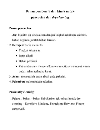 Bahan pembersih dan kimia untuk
                   pencucian dan dry cleaning


Proses pencucian

1. Air: kualitas air disesuaikan dengan tingkat kekakuan, zat besi,
  bahan organik, jumlah bahan larutan.
2. Deterjen: harus memiliki
        Tingkat kekasaran
        Batas alkali
        Bahan pemisah
        Zat tambahan – mencerahkan warana, tidak membuat warna
        pudar, tahan terhadap karat.
3. Asam: menetralisir asam alkali pada pakaian.
4. Pelembut: melembutkan pakaian.


Proses dry cleaning

1. Pelarut: bahan – bahan hidrokarbon teklorinasi untuk dry
  cleaning – Derchloro Ethylene, Tetrachloro Ethylene, Flouro
  carbon,dll.
 