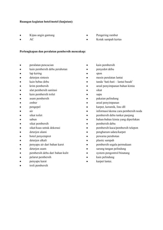 Ruangan kegiatan hotel/motel (lanjutan):



       Kipas angin gantung                       Pengering rambut
       AC                                        Kotak sampah kertas



Perlengkapan dan peralatan pembersih mencakup:



       peralatan pencucian                       kain pembersih
       kain pembersih debu perabotan             penyedot debu
       lap kering                                spon
       deterjen sintesis                         mesin peralatan lantai
       kain bebas debu                           tanda ‘hati-hati – lantai basah’
       krim pembersih                            areal penyimpanan bahan kimia
       alat pembersih sanitasi                   sikat
       kain pembersih toilet                     sapu
       asam pembersih                            pakaian pelindung
       ember                                     areal penyimpanan
       pengepel                                  karpet, keramik, lino dll
       air                                       informasi/skema cara pembersih noda
       sikat toilet                              pembersih debu tankai panjang
       sabun                                     bahan-bahan kimia yang diperlukan
       sikat pembersih                           pembersih debu
       sikat/kuas untuk dekorasi                 pembersih kaca/pembersih telepon
       deterjen alami                            pengharum udara/karpet
       botol penyemprot                          pewarna perabotan
       deterjen alkali                           plastic sampah
       penyapu air dari bahan karet              pembersih segala permukaan
       deterjen asam                             sarung tangan pelindung
       pembersih debu dari bahan kulit           system pengontrol binatang
       pelarut pembersih                         kain pelindung
       penyapu karat                             karpet lantai.
       troli pembersih
 