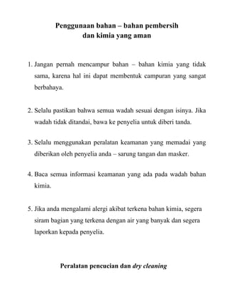 Penggunaan bahan – bahan pembersih
                  dan kimia yang aman


1. Jangan pernah mencampur bahan – bahan kimia yang tidak
  sama, karena hal ini dapat membentuk campuran yang sangat
  berbahaya.


2. Selalu pastikan bahwa semua wadah sesuai dengan isinya. Jika
  wadah tidak ditandai, bawa ke penyelia untuk diberi tanda.


3. Selalu menggunakan peralatan keamanan yang memadai yang
  diberikan oleh penyelia anda – sarung tangan dan masker.


4. Baca semua informasi keamanan yang ada pada wadah bahan
  kimia.


5. Jika anda mengalami alergi akibat terkena bahan kimia, segera
  siram bagian yang terkena dengan air yang banyak dan segera
  laporkan kepada penyelia.




            Peralatan pencucian dan dry cleaning
 
