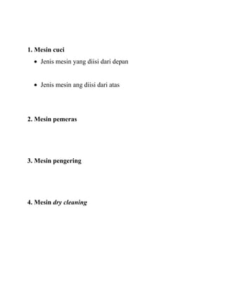 1. Mesin cuci
    Jenis mesin yang diisi dari depan


    Jenis mesin ang diisi dari atas




2. Mesin pemeras




3. Mesin pengering




4. Mesin dry cleaning
 