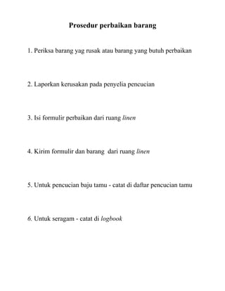 Prosedur perbaikan barang


1. Periksa barang yag rusak atau barang yang butuh perbaikan




2. Laporkan kerusakan pada penyelia pencucian




3. Isi formulir perbaikan dari ruang linen




4. Kirim formulir dan barang dari ruang linen




5. Untuk pencucian baju tamu - catat di daftar pencucian tamu




6. Untuk seragam - catat di logbook
 