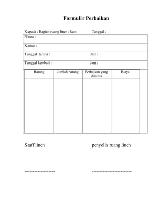 Formulir Perbaikan

Kepada : Bagian ruang linen / kain.       Tanggal :
Nama :

Kamar :

Tanggal terima :                         Jam :

Tanggal kembali :                        Jam :

     Barang           Jumlah barang   Perbaikan yang        Biaya
                                         diminta




Staff linen                               penyelia ruang linen




-------------------                       -------------------------
 
