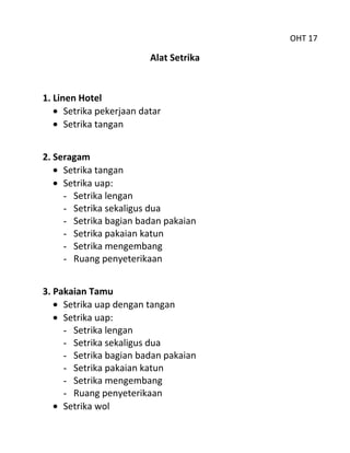 OHT 17

                          Alat Setrika


1. Linen Hotel
      Setrika pekerjaan datar
      Setrika tangan


2. Seragam
     Setrika tangan
     Setrika uap:
     - Setrika lengan
     - Setrika sekaligus dua
     - Setrika bagian badan pakaian
     - Setrika pakaian katun
     - Setrika mengembang
     - Ruang penyeterikaan


3. Pakaian Tamu
     Setrika uap dengan tangan
     Setrika uap:
     - Setrika lengan
     - Setrika sekaligus dua
     - Setrika bagian badan pakaian
     - Setrika pakaian katun
     - Setrika mengembang
     - Ruang penyeterikaan
     Setrika wol
 