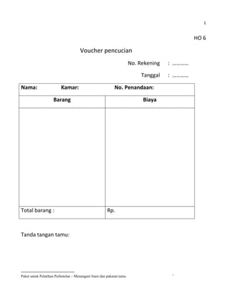1


                                                                                              HO 6

                                     Voucher pencucian
                                                                      No. Rekening   : …………

                                                                           Tanggal   : …………

Nama:                    Kamar:                            No. Penandaan:

                    Barang                                                 Biaya




Total barang :                                         Rp.



Tanda tangan tamu:




                                                                                      1
Paket untuk Pelatihan Perhotelan – Menangani linen dan pakaian tamu
 