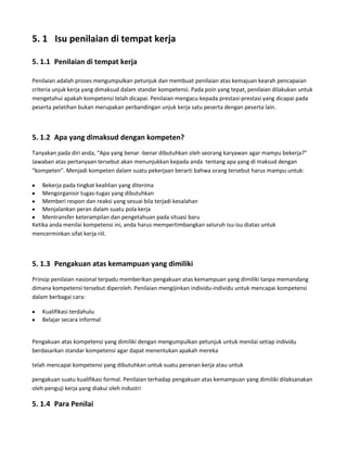 5. 1 Isu penilaian di tempat kerja

5. 1.1 Penilaian di tempat kerja

Penilaian adalah proses mengumpulkan petunjuk dan membuat penilaian atas kemajuan kearah pencapaian
criteria unjuk kerja yang dimaksud dalam standar kompetensi. Pada poin yang tepat, penilaian dilakukan untuk
mengetahui apakah kompetensi telah dicapai. Penilaian mengacu kepada prestasi-prestasi yang dicapai pada
peserta pelatihan bukan merupakan perbandingan unjuk kerja satu peserta dengan peserta lain.



5. 1.2 Apa yang dimaksud dengan kompeten?
Tanyakan pada diri anda, “Apa yang benar -benar dibutuhkan oleh seorang karyawan agar mampu bekerja?”
Jawaban atas pertanyaan tersebut akan menunjukkan kepada anda tentang apa yang di maksud dengan
“kompeten”. Menjadi kompeten dalam suatu pekerjaan berarti bahwa orang tersebut harus mampu untuk:

    Bekerja pada tingkat keahlian yang diterima
    Mengorganisir tugas-tugas yang dibutuhkan
    Memberi respon dan reaksi yang sesuai bila terjadi kesalahan
    Menjalankan peran dalam suatu pola kerja
    Mentransfer keterampilan dan pengetahuan pada situasi baru
Ketika anda menilai kompetensi ini, anda harus mempertimbangkan seluruh isu-isu diatas untuk
mencerminkan sifat kerja riil.



5. 1.3 Pengakuan atas kemampuan yang dimiliki
Prinsip penilaian nasional terpadu memberikan pengakuan atas kemampuan yang dimiliki tanpa memandang
dimana kompetensi tersebut diperoleh. Penilaian mengijinkan individu-individu untuk mencapai kompetensi
dalam berbagai cara:

   Kualifikasi terdahulu
   Belajar secara informal


Pengakuan atas kompetensi yang dimiliki dengan mengumpulkan petunjuk untuk menilai setiap individu
berdasarkan standar kompetensi agar dapat menentukan apakah mereka

telah mencapai kompetensi yang dibutuhkan untuk suatu peranan kerja atau untuk

pengakuan suatu kualifikasi formal. Penilaian terhadap pengakuan atas kemampuan yang dimiliki dilaksanakan
oleh penguji kerja yang diakui oleh industri

5. 1.4 Para Penilai
 