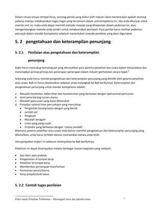 Dalam situasi-situasi tempat kerja, seorang penilai yang diakui oleh industri akan menentukan apakah seorang
pekerja mampu melaksanakan tugas-tugas yang tercantum dalam unit kompetensi ini. Jika anda ditunjuk untuk
menilai unit ini, maka anda dapat memilih metode-metode yang ditawarkan dalam pedoman ini, atau
mengembangkan metode anda sendiri untuk melaksanakan penilaian. Para penilai harus melihat pedoman
petunjuk dalam standar kompetensi sebelum menentukan metode penilaian yang akan digunakan.

5. 2 pengetahuan dan keterampilan penunjang

5. 2.1     Penilaian atas pengetahuan dan keterampilan

           penunjang
bukti harus mencakup kemampuan yang ditunjukkan para peserta pelatihan dan siswa dalam menjelaskan dan
menerapkan prinsip-prinsip dan penerapan-penerapan dalam industri perhotelan secara tepat.4

Sekarang anda harus menilai pengetahuan dan keterampilan penunjang yang dimiliki oleh peserta pelatihan
atau siswa. Bab ini harus diselesaikan sebelum anda melangkah ke Bab berikutnya. Keterampilan dan
pengetahuan penunjang untuk standar kompetensi adalah:

a.  Masalah kesehatan, kebersihan dan keselamatan yang berkaitan dengan operasional pencucian
b.  Jenis-jenis barang cucian utama
c.  Masalah pencucian yang biasa ditemukan
d.  Prosedur control linen perusahaan yang mencakup:
        Pergantian barang kotor dengan yang bersih
        Jumlah set
        Pengisian
        Masalah seragam
        Linen yang yang rusak
        Prosedur yang berkaitan dengan ‘celana pendek’.
Bilamana peserta pelatihan atau siswa anda belum memiliki pengetahuan dan keterampilan penunjang yang
dibutuhkan, anda harus terlebih dahulu memastikan bahwa anda telah

menyampaikan materi ini sebelum melanjutkan ke Bab berikutnya.

Pelatihan ini dapat disampaikan melalui berbagai macam kegiatan yang meliputi:

     Sesi teori atau praktek
     Pengamatan di tempat kerja
     Pelatihan di tempat kerja
     Memberikan pertanyaan-lisan/tulisan
     Permainan peran/drama
     Kerja proyek/studi kasus


5. 2.2 Contoh tugas penilaian


                                                                                        4
Paket untuk Pelatihan Perhotelan – Menangani linen dan pakaian tamu
 