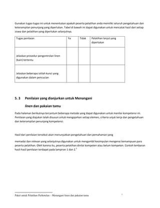 Gunakan tugas-tugas ini untuk menentukan apakah peserta pelatihan anda memiliki seluruh pengetahuan dan
keterampilan penunjang yang diperlukan. Tabel di bawah ini dapat digunakan untuk mencatat hasil dari setiap
siswa dan pelatihan yang diperlukan selanjutnya.

 Tugas penilaian                                Ya        Tidak       Pelatihan lanjut yang
                                                                      diperlukan



 Jelaskan prosedur pengontrolan linen
 (kain) tertentu



 Jelaskan beberapa istilah kunci yang
 digunakan dalam pencucian




5. 3     Penilaian yang dianjurkan untuk Menangani

         linen dan pakaian tamu
Pada halaman berikutnya tercantum beberapa metode yang dapat digunakan untuk menilai kompetensi ini.
Penilaian yang diajukan telah disusun untuk mengajarkan setiap elemen, criteria unjuk kerja dan pengetahuan
dan keterampilan penunjang kompetensi.



Hasil dari penilaian tersebut akan menunjukkan pengetahuan dan pemahaman yang

memadai dan relevan yang selanjutnya digunakan untuk mengambil kesimpulan mengenai kemampuan para
peserta pelatihan. Oleh karena itu, peserta pelatihan dinilai kompeten atau belum kompeten. Contoh lembaran
hasil-hasil penilaian terdapat pada lampiran 1 dan 2.5




                                                                                              5
Paket untuk Pelatihan Perhotelan – Menangani linen dan pakaian tamu
 