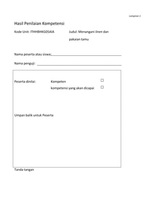 Lampiran 1


Hasil Penilaian Kompetensi
Kode Unit: ITHHBHKG05AIA          Judul: Menangani linen dan

                                  pakaian tamu



Nama peserta atau siswa:

Nama penguji:




Peserta dinilai:       Kompeten
                       kompetensi yang akan dicapai




Umpan balik untuk Peserta




Tanda tangan
 