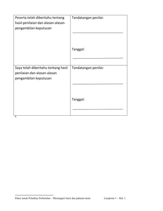 Peserta telah diberitahu tentang                  Tandatangan penilai:
hasil penilaian dan alasan-alasan
pengambilan keputusan




                                                  Tanggal:



Saya telah diberitahu tentang hasil               Tandatangan penilai:
penilaian dan alasan-alasan
pengambilan keputusan




                                                  Tanggal:



6




Paket untuk Pelatihan Perhotelan – Menangani linen dan pakaian tamu      Lampiran 1 – Hal. 1
 