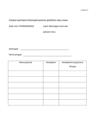 Lampiran 2




Catatan penilaian kelompok peserta pelatihan atau siswa

Kode Unit: ITHHBHKG05AIA        Judul: Menangani linen dan

                                pakaian tamu




kelompok:

Nama penguji:


            Nama peserta           Kompeten        Kompetensi yang harus
                                                             Dicapai
 